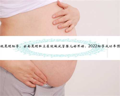 正规昆明助孕，云南昆明私立医院做试管婴儿好不好，2022助孕成功率预估