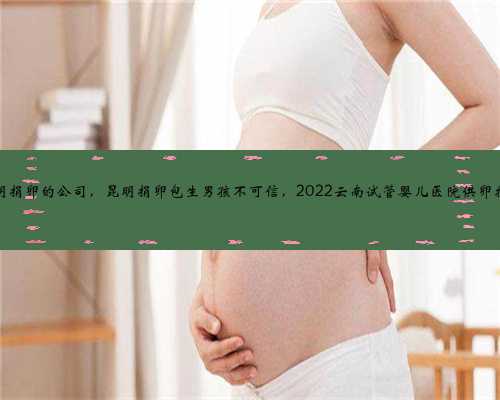 昆明捐卵的公司，昆明捐卵包生男孩不可信，2022云南试管婴儿医院供卵指南