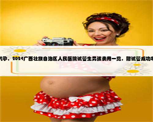 广西代孕，2024广西壮族自治区人民医院试管生男孩费用一览，附试管成功率介