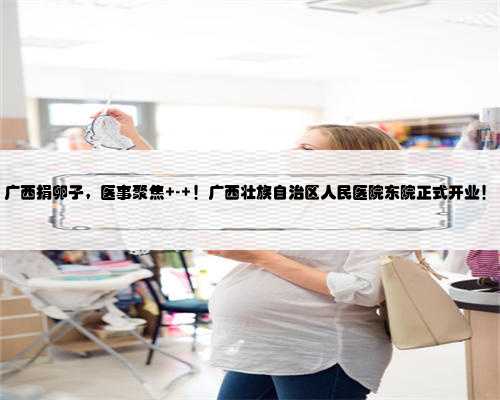 广西捐卵子，医事聚焦 - ！广西壮族自治区人民医院东院正式开业！