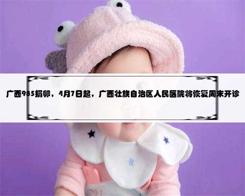 广西985捐卵，4月7日起，广西壮族自治区人民医院将恢复周末开诊