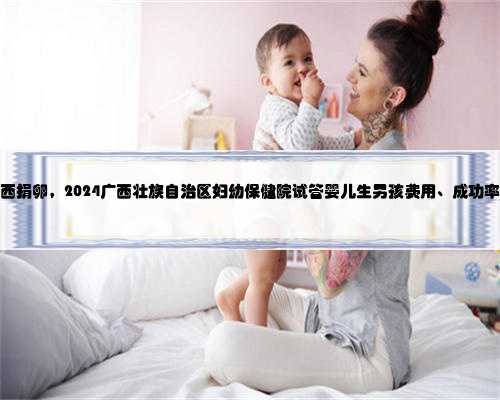 去广西捐卵，2024广西壮族自治区妇幼保健院试管婴儿生男孩费用、成功率一览