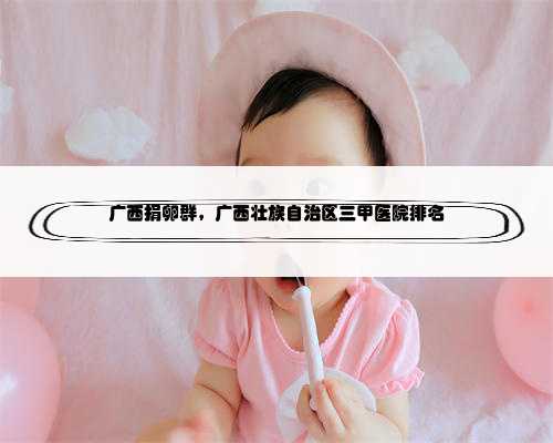 广西捐卵群，广西壮族自治区三甲医院排名