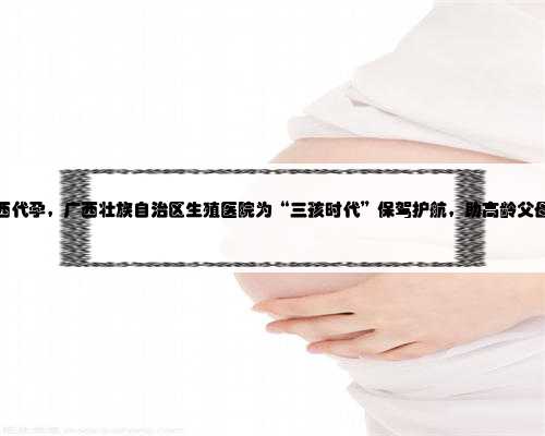 急找广西代孕，广西壮族自治区生殖医院为“三孩时代”保驾护航，助高龄父母