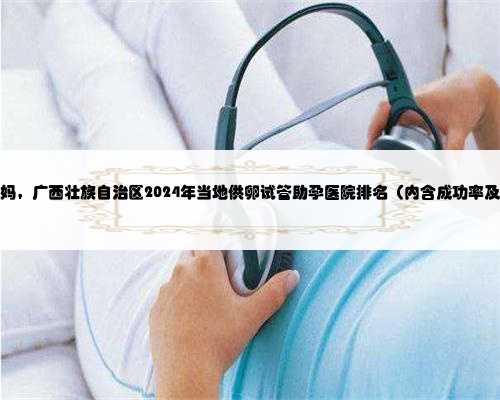 在广西做代妈，广西壮族自治区2024年当地供卵试管助孕医院排名（内含成功率