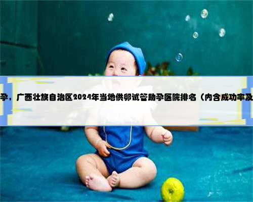 广西帮人助孕，广西壮族自治区2024年当地供卵试管助孕医院排名（内含成功率