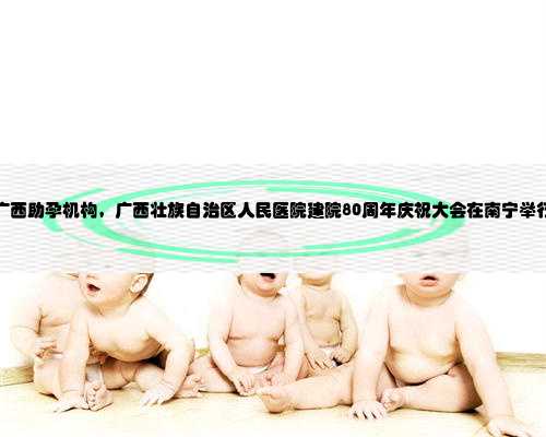 广西助孕机构，广西壮族自治区人民医院建院80周年庆祝大会在南宁举行