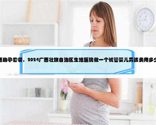 广西助孕套餐，2024广西壮族自治区生殖医院做一个试管婴儿男孩费用多少钱