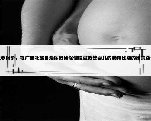 广西代孕得子，在广西壮族自治区妇幼保健院做试管婴儿的费用比别的医院要贵
