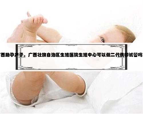 广西助孕产子，广西壮族自治区生殖医院生殖中心可以做二代供卵试管吗？
