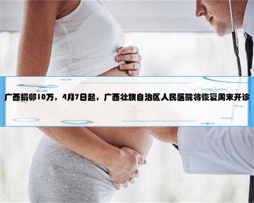 广西捐卵10万，4月7日起，广西壮族自治区人民医院将恢复周末开诊
