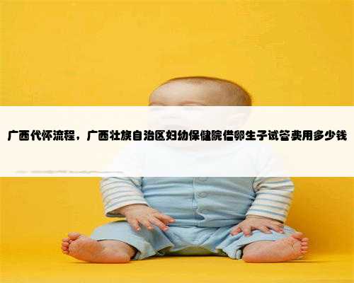 广西代怀流程，广西壮族自治区妇幼保健院借卵生子试管费用多少钱