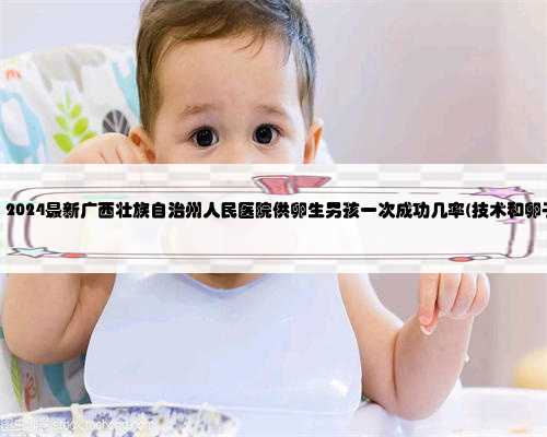 广西助孕供卵，2024最新广西壮族自治州人民医院供卵生男孩一次成功几率(技术